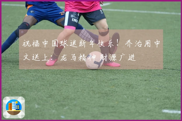 祝福中国球迷新年快乐！乔治用中文送上：龙马精神 财源广进