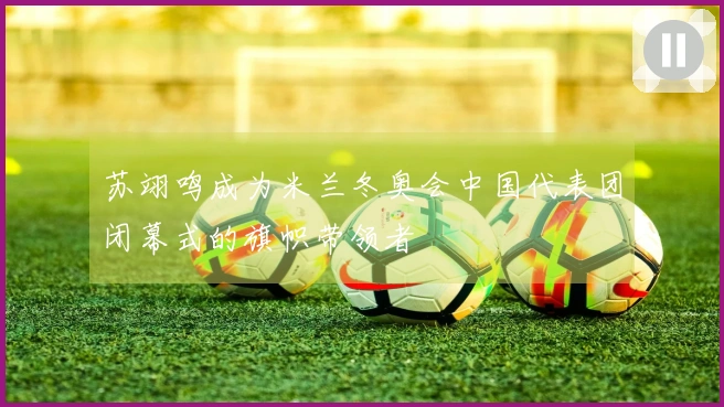 苏翊鸣成为米兰冬奥会中国代表团闭幕式的旗帜带领者