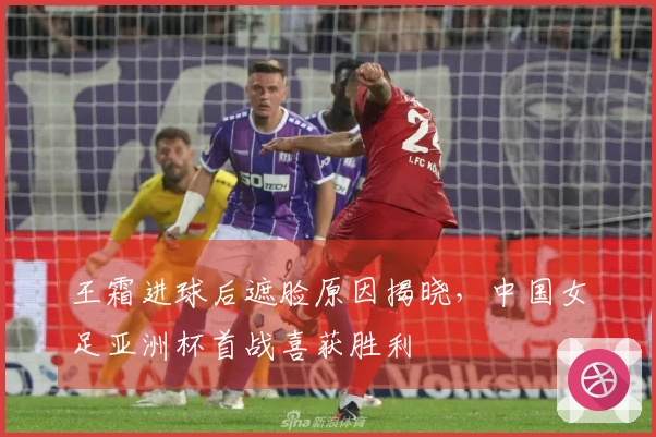 王霜进球后遮脸原因揭晓，中国女足亚洲杯首战喜获胜利