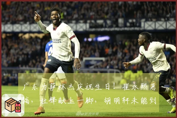 广东为萨林杰庆祝生日！崔永熙恶搞，杜锋献上一脚，胡明轩未能到场！