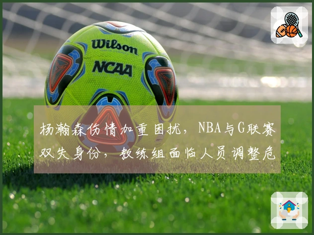 杨瀚森伤情加重困扰，NBA与G联赛双失身份，教练组面临人员调整危机