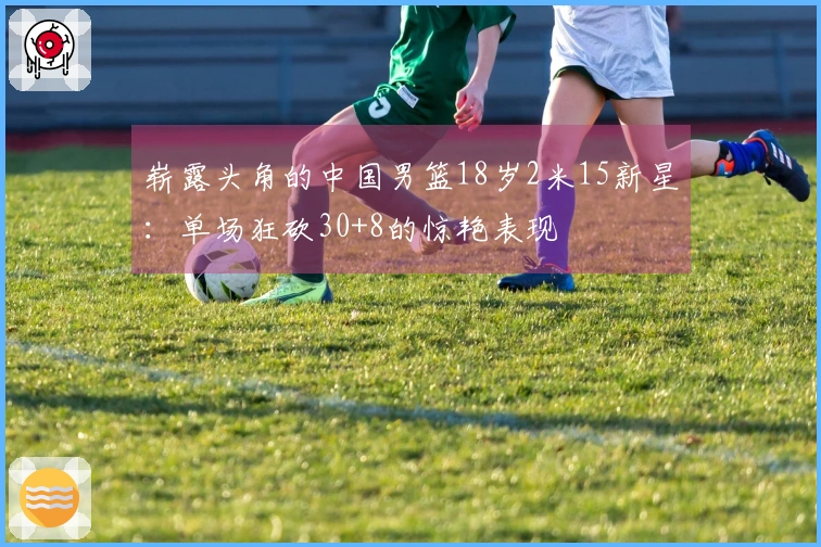崭露头角的中国男篮18岁2米15新星：单场狂砍30+8的惊艳表现