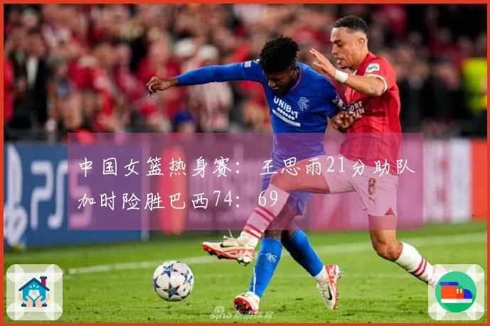 中国女篮热身赛：王思雨21分助队加时险胜巴西74：69