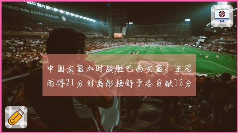 中国女篮加时战胜巴西女篮，王思雨得21分刘禹彤杨舒予各贡献12分