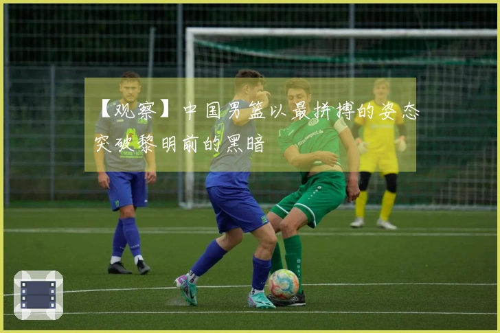 【观察】中国男篮以最拼搏的姿态突破黎明前的黑暗