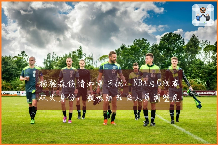 杨瀚森伤情加重困扰，NBA与G联赛双失身份，教练组面临人员调整危机