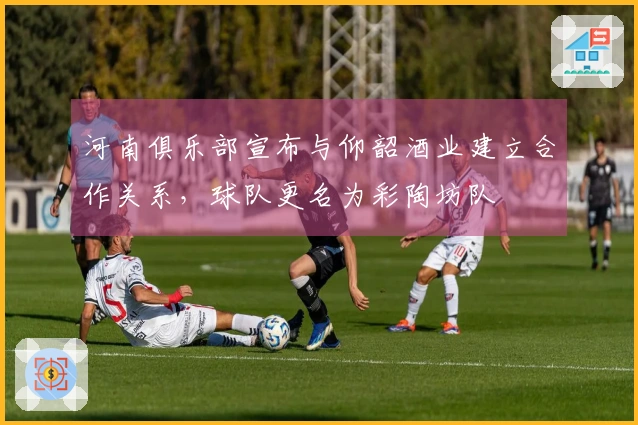 河南俱乐部宣布与仰韶酒业建立合作关系，球队更名为彩陶坊队