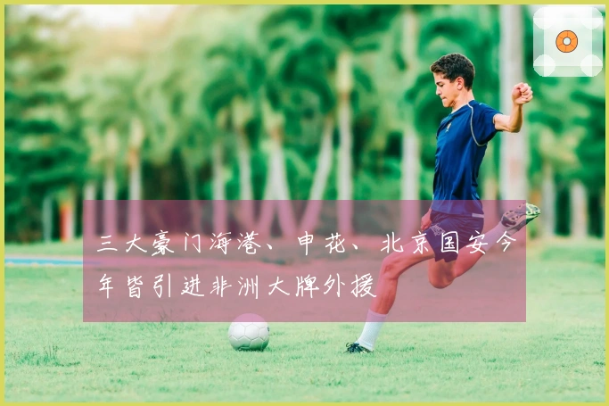 三大豪门海港、申花、北京国安今年皆引进非洲大牌外援