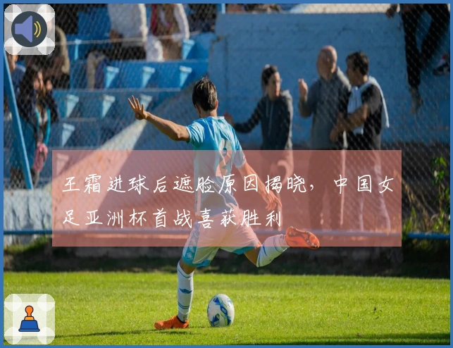 王霜进球后遮脸原因揭晓，中国女足亚洲杯首战喜获胜利