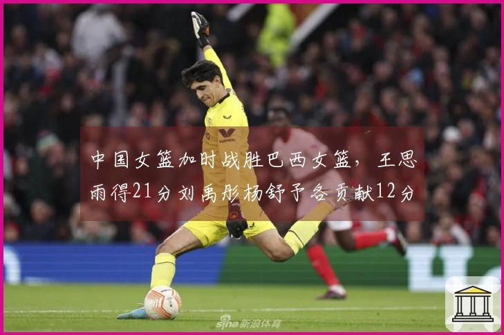 中国女篮加时战胜巴西女篮，王思雨得21分刘禹彤杨舒予各贡献12分