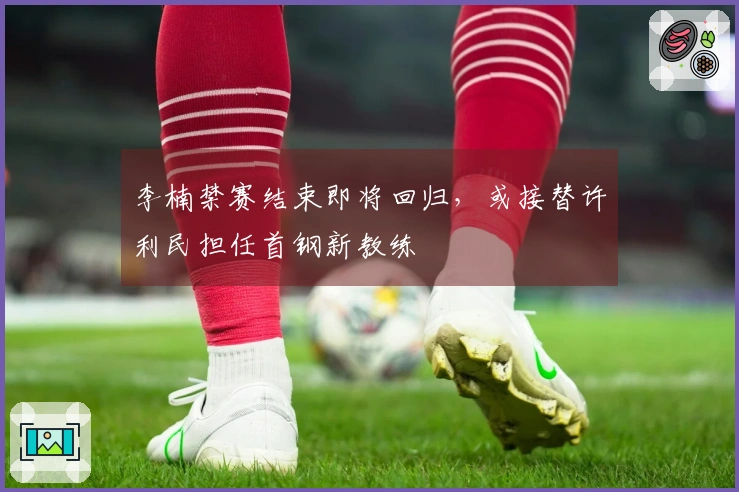 李楠禁赛结束即将回归，或接替许利民担任首钢新教练