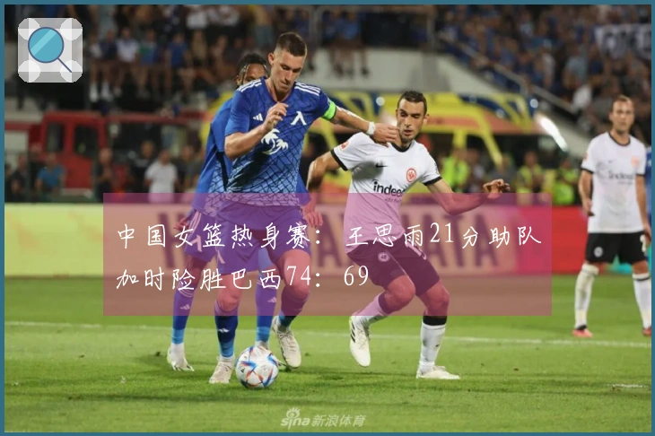 中国女篮热身赛：王思雨21分助队加时险胜巴西74：69