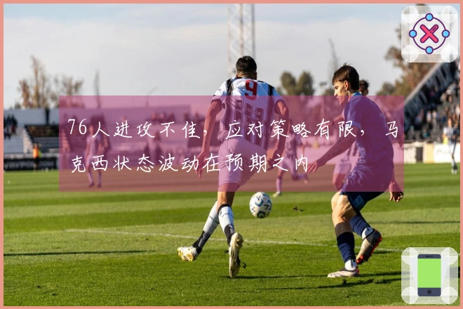 76人进攻不佳，应对策略有限，马克西状态波动在预期之内