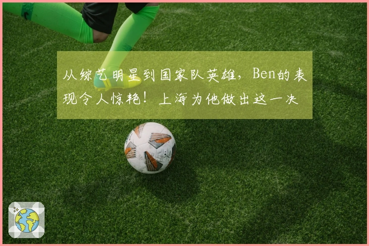 从综艺明星到国家队英雄，Ben的表现令人惊艳！上海为他做出这一决定…