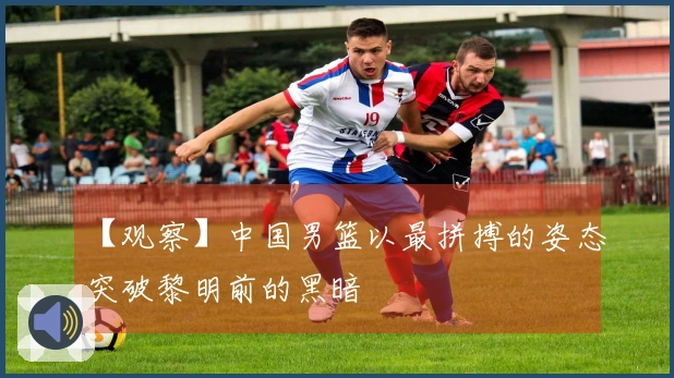 【观察】中国男篮以最拼搏的姿态突破黎明前的黑暗