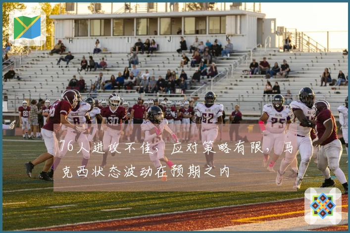 76人进攻不佳，应对策略有限，马克西状态波动在预期之内