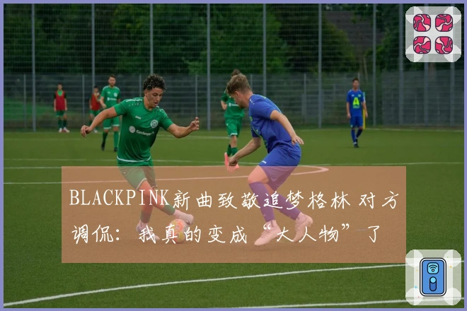 BLACKPINK新曲致敬追梦格林 对方调侃：我真的变成“大人物”了