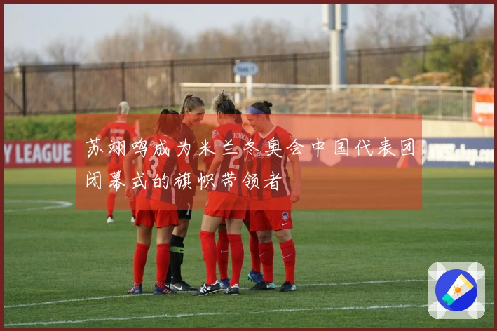 苏翊鸣成为米兰冬奥会中国代表团闭幕式的旗帜带领者