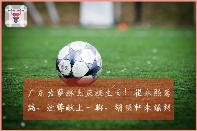 广东为萨林杰庆祝生日！崔永熙恶搞，杜锋献上一脚，胡明轩未能到场！